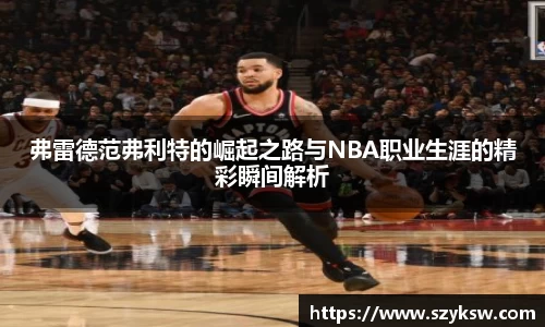弗雷德范弗利特的崛起之路与NBA职业生涯的精彩瞬间解析